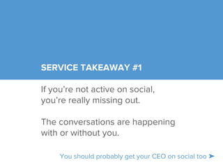 SERVICE TAKEAWAY #1 
If you’re not active on social, 
you’re really missing out. 
The conversations are happening 
with or without you. 
You should probably get your CEO on social too ➤ 
 