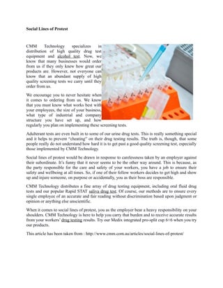 Social Lines of Protest

CMM
Technology
specializes
in
distribution of high quality drug test
equipment and alcohol test. Now, we
know that many businesses would order
from us if they only knew how great our
products are. However, not everyone can
know that an abundant supply of high
quality screening tests we carry until they
order from us.
We encourage you to never hesitate when
it comes to ordering from us. We know
that you must know what works best with
your employees, the size of your business,
what type of industrial and company
structure you have set up, and how
regularly you plan on implementing these screening tests.
Adulterant tests are even built in to some of our urine drug tests. This is really something special
and it helps to prevent “cheating” on their drug testing results. The truth is, though, that some
people really do not understand how hard it is to get past a good quality screening test, especially
those implemented by CMM Technology.
Social lines of protest would be drawn in response to carelessness taken by an employer against
their subordinate. It’s funny that it never seems to be the other way around. This is because, as
the party responsible for the care and safety of your workers, you have a job to ensure their
safety and wellbeing at all times. So, if one of their fellow workers decides to get high and show
up and injure someone, on purpose or accidentally, you as their boss are responsible.
CMM Technology distributes a fine array of drug testing equipment, including oral fluid drug
tests and our popular Rapid STAT saliva drug test. Of course, our methods are to ensure every
single employee of an accurate and fair reading without discrimination based upon judgment or
opinion or anything else unscientific.
When it comes to social lines of protest, you as the employer bear a heavy responsibility on your
shoulders. CMM Technology is here to help you carry that burden and to receive accurate results
from your workers’ drug testing results. Try our Medix integrated pro-split cup 6+6 when you try
our products.
This article has been taken from : http://www.cmm.com.au/articles/social-lines-of-protest/

 