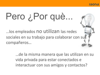 Pero ¿Por què...
…los empleados no utilizan las redes
sociales en su trabajo para colaborar con sus
compañeros…

     …de la misma manera que las utilizan en su
     vida privada para estar conectados e
     interactuar con sus amigos y contactos?
 