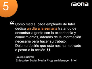 5
    Como media, cada empleado de Intel
    dedica un día a la semana tratando de
    encontrar a gente con la experiencia y
    conocimientos, además de la información
    necesaria para hacer su trabajo.
    Déjeme decirle que esto nos ha motivado
    a pasar a la acción.
 