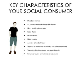 KEY CHARACTERISTICS OF
YOUR SOCIAL CONSUMER
• Shared experiences
• An Audience with an Audience of Audiences
• News don’t break they tweet
• Social objects
• Personal brand
• Platform-savvy
• Addicted to feedback loops
• Wants to be treated like an individual and to be remembered
• Wants brand to listen, engage and respond quickly
• Immune or elusive to traditional advertisement
 