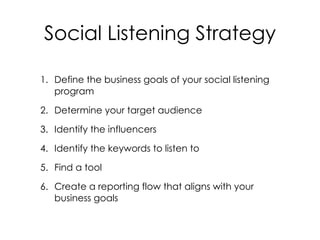 1. Define the business goals of your social listening
program
2. Determine your target audience
3. Identify the influencers
4. Identify the keywords to listen to
5. Find a tool
6. Create a reporting flow that aligns with your
business goals
Social Listening Strategy
 