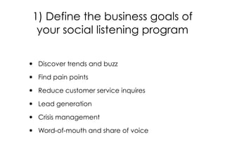• Discover trends and buzz
• Find pain points
• Reduce customer service inquires
• Lead generation
• Crisis management
• Word-of-mouth and share of voice
1) Define the business goals of
your social listening program
 