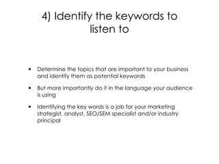 • Determine the topics that are important to your business
and identify them as potential keywords
• But more importantly do it in the language your audience
is using
• Identifying the key words is a job for your marketing
strategist, analyst, SEO/SEM specialist and/or industry
principal
4) Identify the keywords to
listen to
 