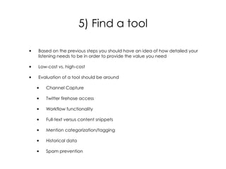 • Based on the previous steps you should have an idea of how detailed your
listening needs to be in order to provide the value you need
• Low-cost vs. high-cost
• Evaluation of a tool should be around
• Channel Capture
• Twitter firehose access
• Workflow functionality
• Full-text versus content snippets
• Mention categorization/tagging
• Historical data
• Spam prevention
5) Find a tool
 