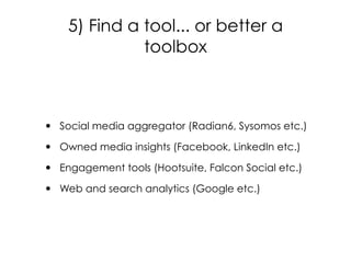 • Social media aggregator (Radian6, Sysomos etc.)
• Owned media insights (Facebook, LinkedIn etc.)
• Engagement tools (Hootsuite, Falcon Social etc.)
• Web and search analytics (Google etc.)
5) Find a tool... or better a
toolbox
 