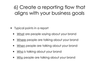 6) Create a reporting flow that
aligns with your business goals
• Typical points in a report
• What are people saying about your brand
• Where people are talking about your brand
• When people are talking about your brand
• Who is talking about your brand
• Why people are talking about your brand
 