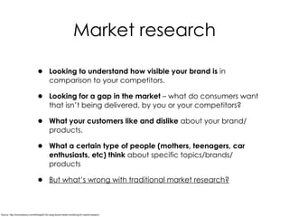 • Looking to understand how visible your brand is in
comparison to your competitors.
• Looking for a gap in the market – what do consumers want
that isn’t being delivered, by you or your competitors?
• What your customers like and dislike about your brand/
products.
• What a certain type of people (mothers, teenagers, car
enthusiasts, etc) think about specific topics/brands/
products
• But what’s wrong with traditional market research?
Market research
Source: http://econsultancy.com/dk/blog/62145-using-social-media-monitoring-for-market-research
 