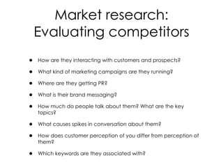 • How are they interacting with customers and prospects?
• What kind of marketing campaigns are they running?
• Where are they getting PR?
• What is their brand messaging?
• How much do people talk about them? What are the key
topics?
• What causes spikes in conversation about them?
• How does customer perception of you differ from perception of
them?
• Which keywords are they associated with?
Market research:
Evaluating competitors
 