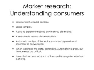 • Independent, candid opinions.
• Large samples.
• Ability to experiment based on what you are finding.
• A searchable record of conversations.
• Automatic analysis of the topics, common keywords and
sentiment of conversation.
• When looking at the data, editorialize. Automation is great, but
human eyes are critical.
• Look at other data sets such as illness patterns against weather
patterns.
Market research:
Understanding consumers
 
