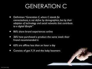 GENERATION C
• Deﬁnition:“Generation C, where C stands for
connectedness, is not deﬁne by demographics, but by their
adoption of technology and social networks that contribute
to a digital lifestyle”
• 86% share brand experiences online
• 36% have purchased a product the same week their
friend recommended it
• 65% are ofﬂine less than an hour a day
• Consists of gen.Y, X and the baby boomers
Source: Edelman Digital
 