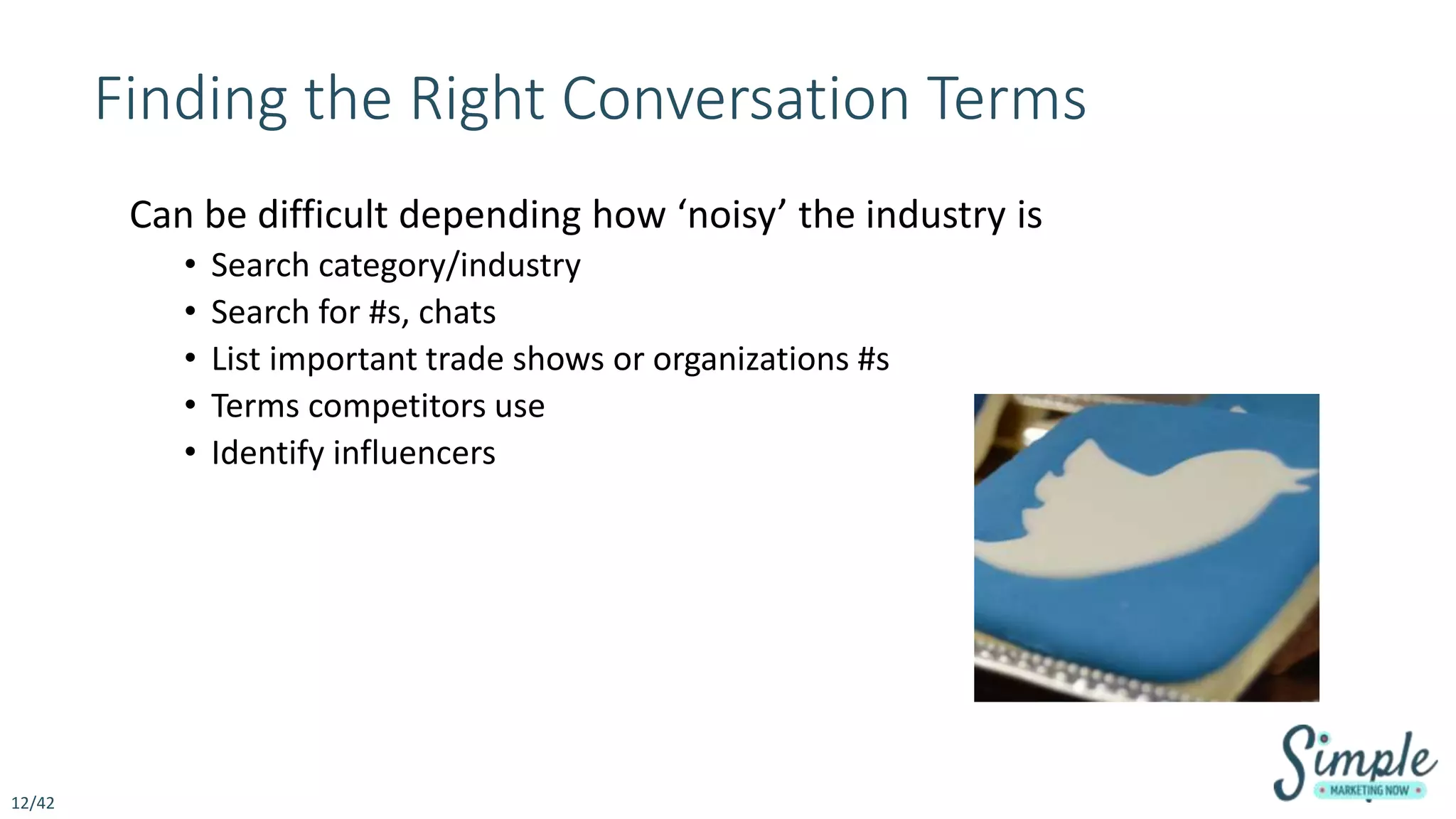 Finding the Right Conversation Terms
Can be difficult depending how ‘noisy’ the industry is
• Search category/industry
• Search for #s, chats
• List important trade shows or organizations #s
• Terms competitors use
• Identify influencers
12/42
 