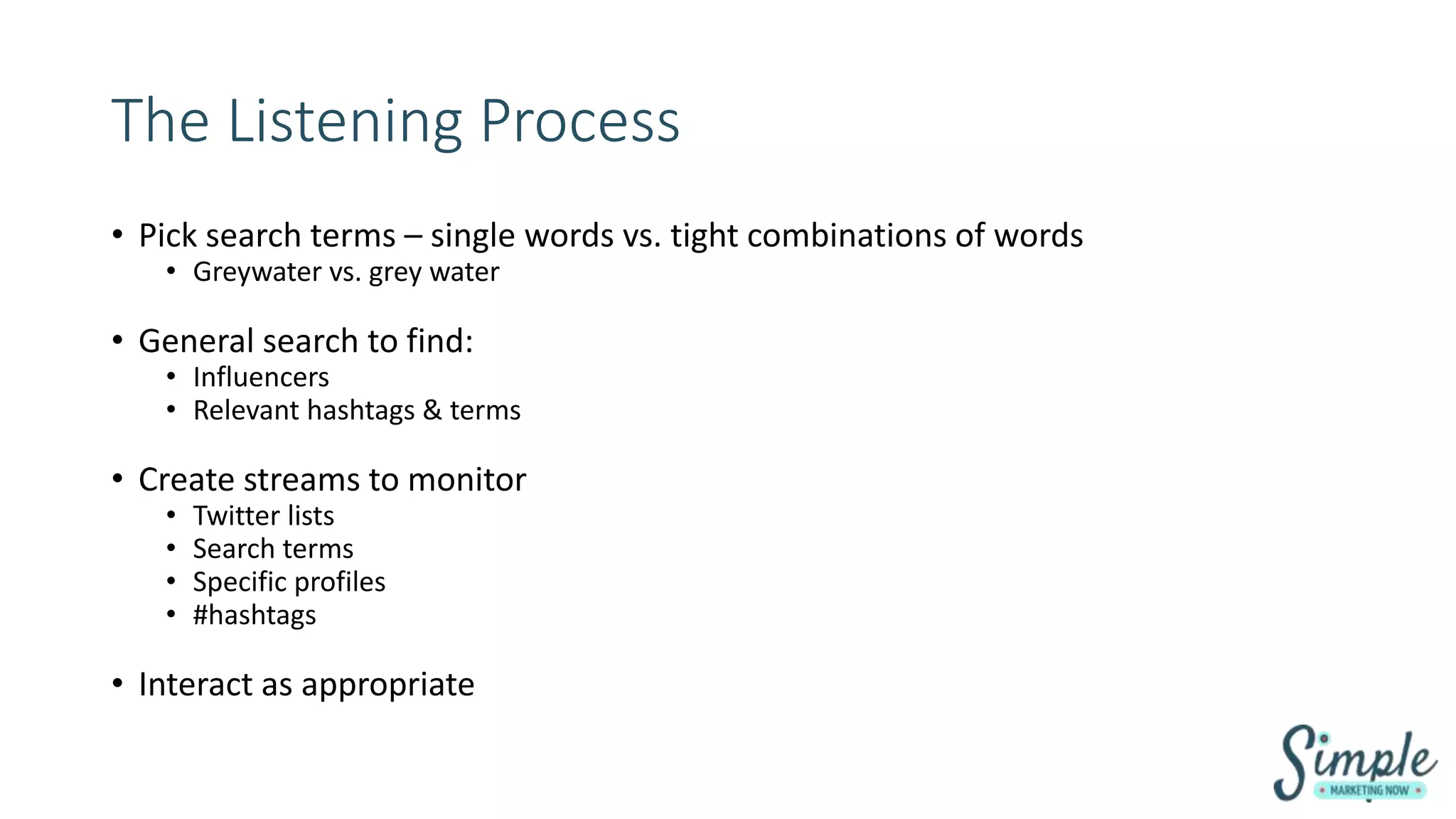 The Listening Process
• Pick search terms – single words vs. tight combinations of words
• Greywater vs. grey water
• General search to find:
• Influencers
• Relevant hashtags & terms
• Create streams to monitor
• Twitter lists
• Search terms
• Specific profiles
• #hashtags
• Interact as appropriate
 