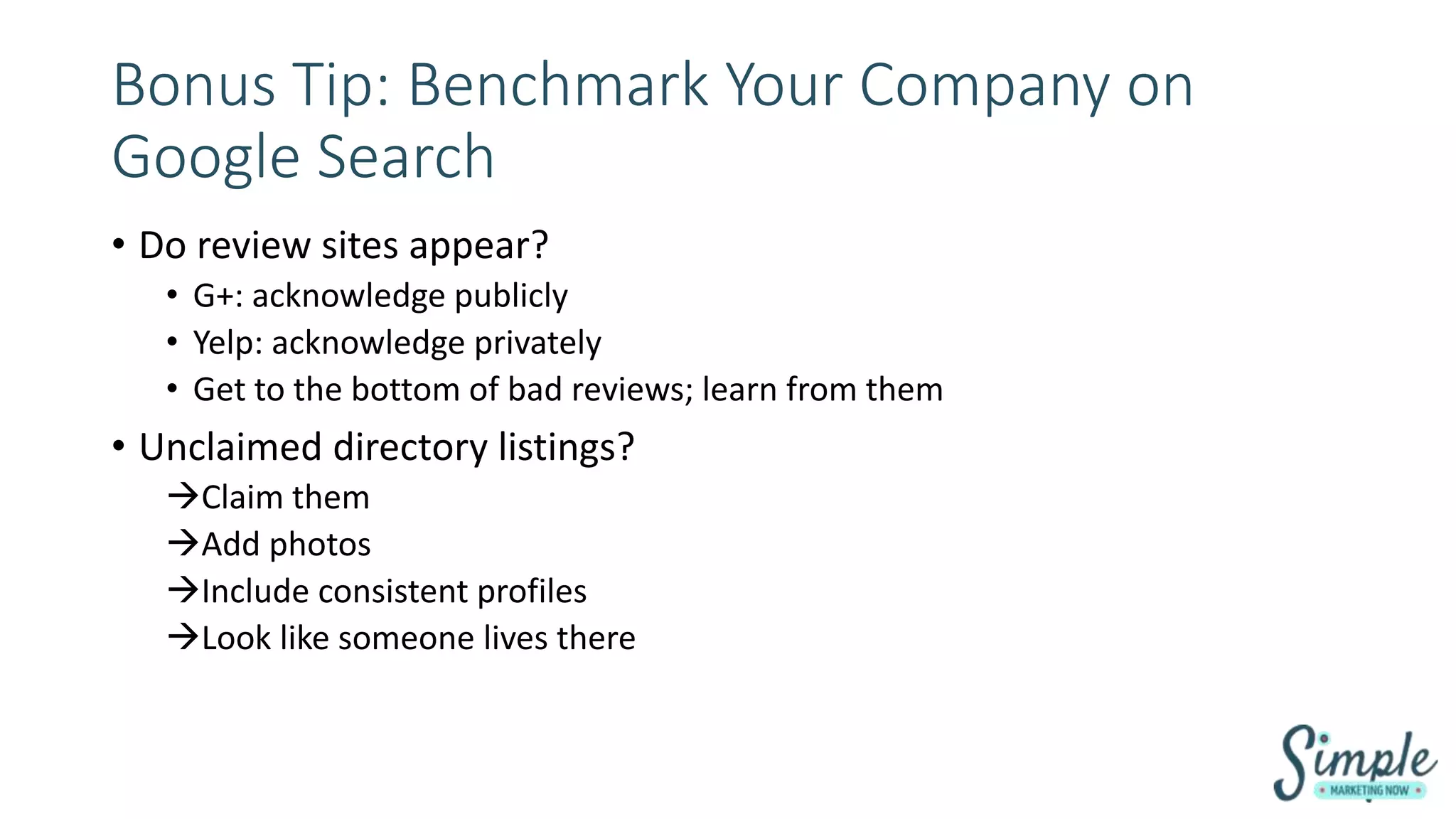 Bonus Tip: Benchmark Your Company on
Google Search
• Do review sites appear?
• G+: acknowledge publicly
• Yelp: acknowledge privately
• Get to the bottom of bad reviews; learn from them
• Unclaimed directory listings?
Claim them
Add photos
Include consistent profiles
Look like someone lives there
 