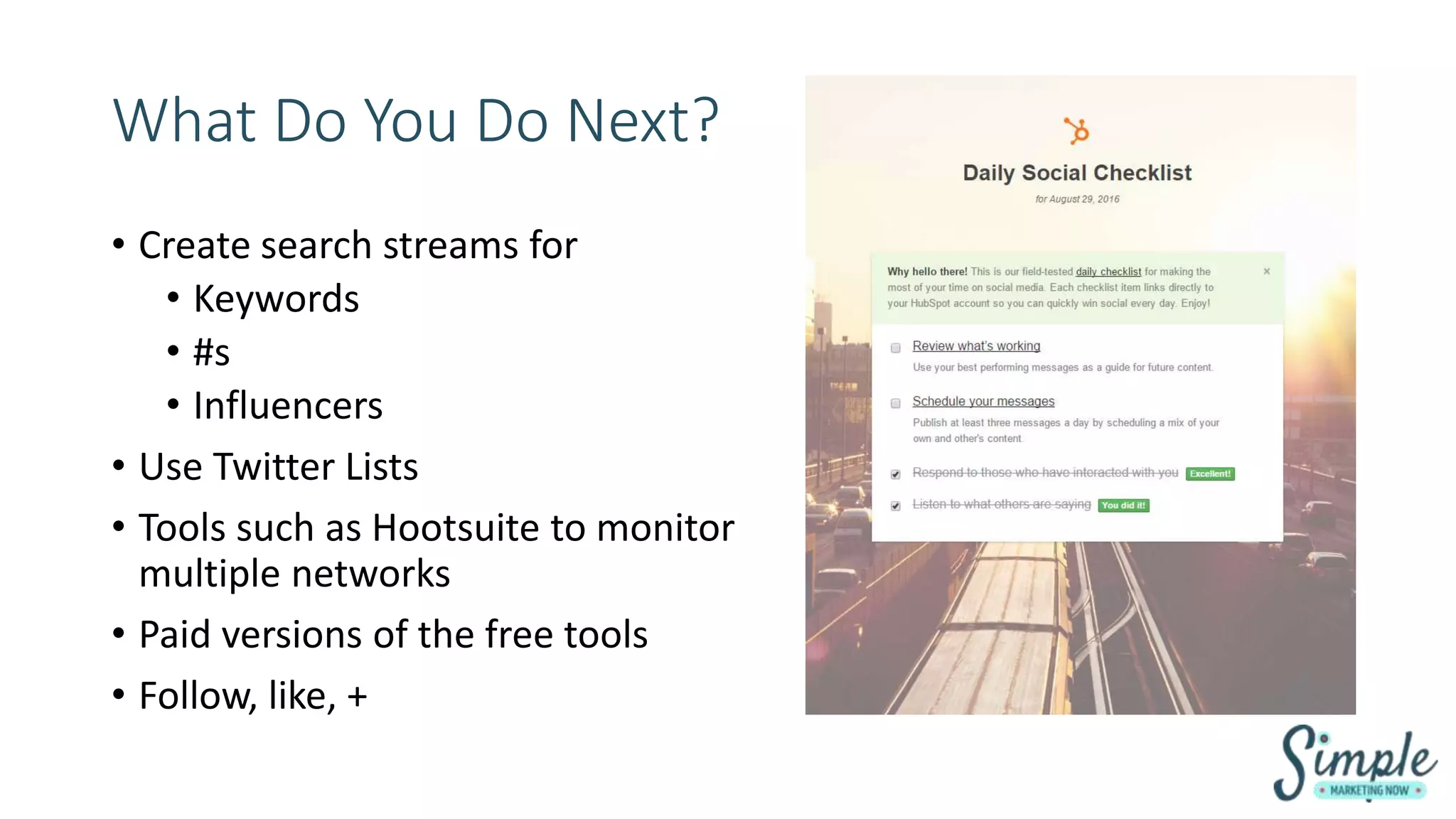 What Do You Do Next?
• Create search streams for
• Keywords
• #s
• Influencers
• Use Twitter Lists
• Tools such as Hootsuite to monitor
multiple networks
• Paid versions of the free tools
• Follow, like, +
 