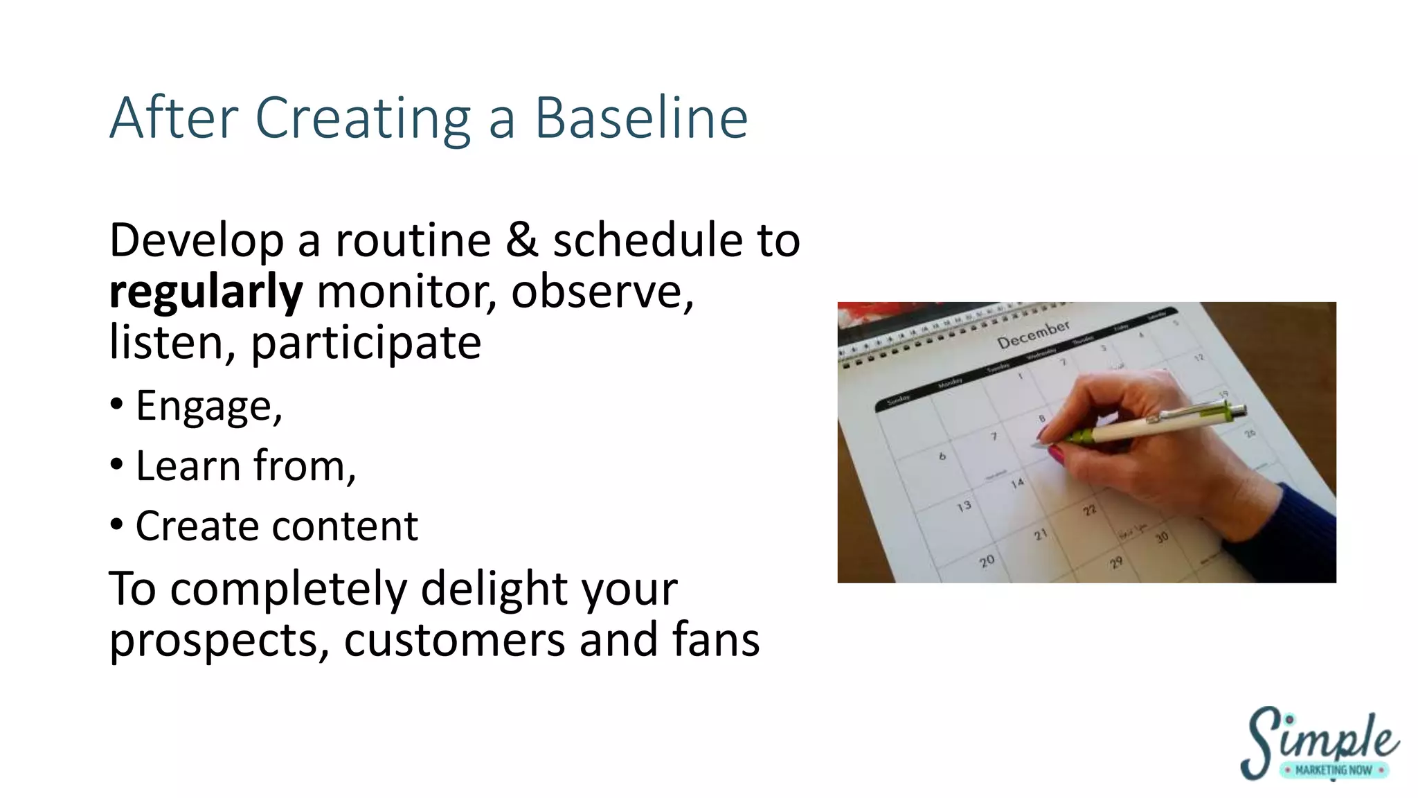 After Creating a Baseline
Develop a routine & schedule to
regularly monitor, observe,
listen, participate
• Engage,
• Learn from,
• Create content
To completely delight your
prospects, customers and fans
 