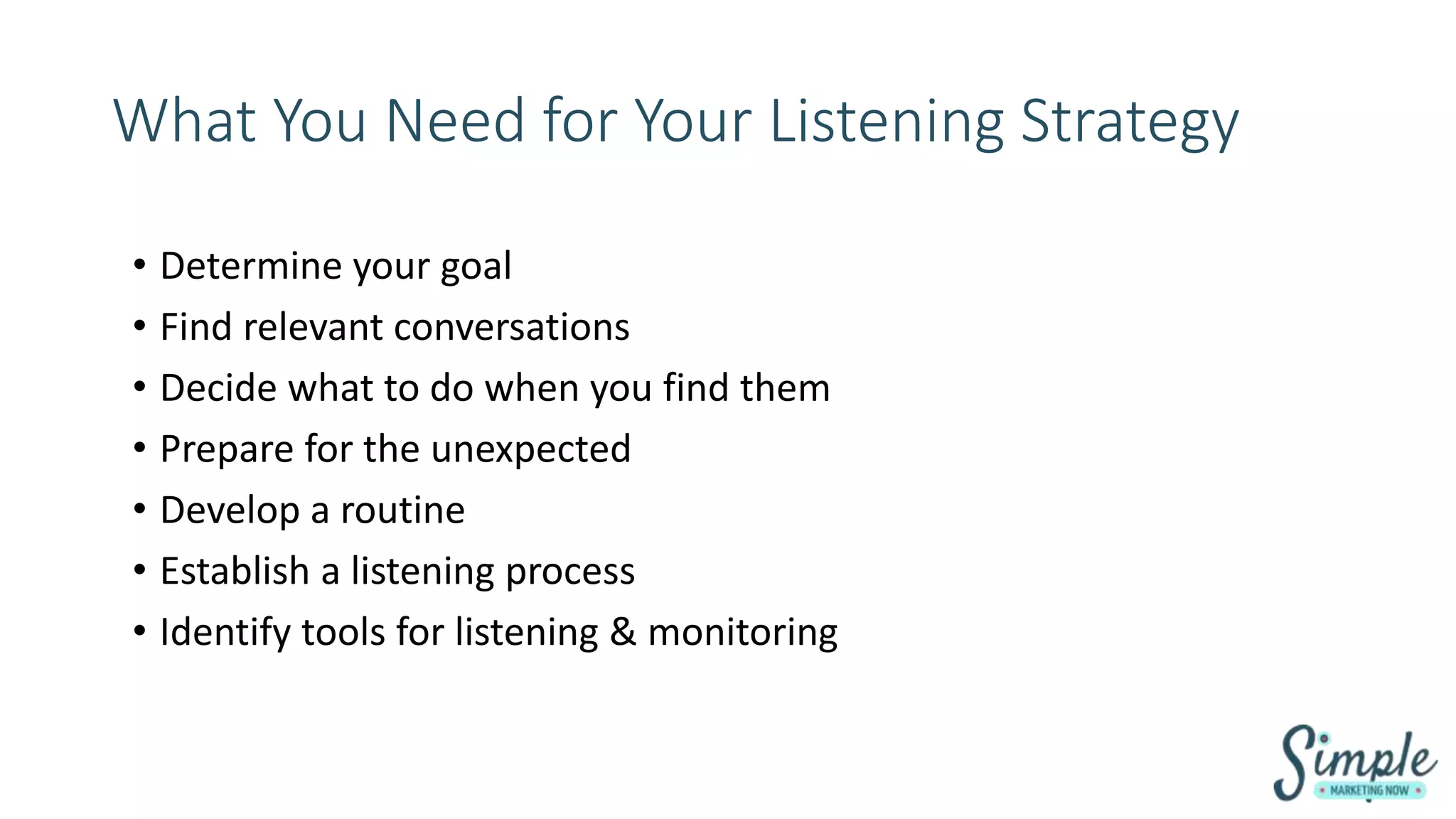 What You Need for Your Listening Strategy
• Determine your goal
• Find relevant conversations
• Decide what to do when you find them
• Prepare for the unexpected
• Develop a routine
• Establish a listening process
• Identify tools for listening & monitoring
 