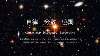 自律 分散 協調
  Autonomous Distributed Cooperative

全体を統括する主体をもたずに、分散して存在する各要素が自律的に行動
し、協調的に相互作用しながら、全体としての振る舞いをするシステム
 