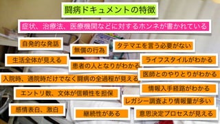 闘病ドキュメントの特徴
   症状、治療法、医療機関などに対するホンネが書かれている

   自発的な発話            タテマエを言う必要がない
             無償の行為
 生活全体が見える                 ライフスタイルがわかる
            患者の人となりがわかる
                          医師とのやりとりがわかる
入院時、通院時だけでなく闘病の全過程が見える
                          情報入手経路がわかる
  エントリ数、文体が信頼性を担保
                       レガシー調査より情報量が多い
  感情表白、激白
              継続性がある     意思決定プロセスが見える
 