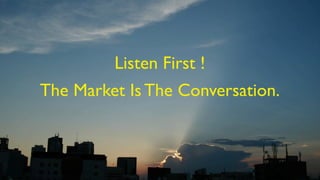 Listen First !
The Market Is The Conversation.
 