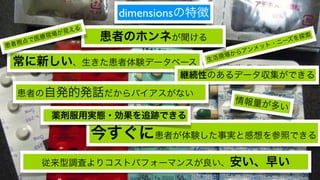 dimensionsの特徴
         場が 見える
   点で 医療現         患者のホンネが聞ける                 ニーズ
                                                 を探索
患者視                                       ト・
                                       ンメッ
                                    からア
                                 活現場
 常に新しい、生きた患者体験データベース            生

                            継続性のあるデータ収集ができる

  患者の自発的発話だからバイアスがない
                                    情報量が
                                         多   い
        薬剤服用実態・効果を追跡できる

                  今すぐに患者が体験した事実と感想を参照できる
      従来型調査よりコストパフォーマンスが良い、安い、早い
 