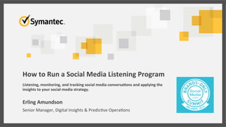 How	
  to	
  Run	
  a	
  Social	
  Media	
  Listening	
  Program	
  
	
  
Listening,	
  monitoring,	
  and	
  tracking	
  social	
  media	
  conversa:ons	
  and	
  applying	
  the	
  
insights	
  to	
  your	
  social	
  media	
  strategy.	
  
Erling	
  Amundson	
  
Senior	
  Manager,	
  Digital	
  Insights	
  &	
  Predic6ve	
  Opera6ons	
  
 