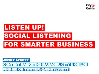 LISTEN UP!
SOCIAL LISTENING
FOR SMARTER BUSINESS
JENNY LYCETT

CONTENT MARKETING MANAGER, CITY & GUILDS
FIND ME ON TWITTER: @JENNYLYCETT

 