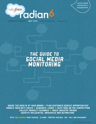 COMMUNITY EBOOK         /   MAY 2012   /   WWW.RADIAN6.COM /   1 888 6radian




 Gauge the Health of Your Brand * Flag Customer Service Opportunities    
Handle Your Next Crisis * Generate  Leads * Keep Tabs On The Competition  
           Collect Product Feedback * Track Industry Trends
            IDentify Influential  Advocates and

   With  case  studies

                                                                                Copyright © 2012 Salesforce Radian6
 
