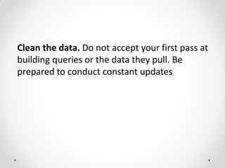 Clean the data. Do not accept your first pass at
building queries or the data they pull. Be
prepared to conduct constant updates
 
