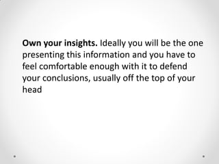 Own your insights. Ideally you will be the one
presenting this information and you have to
feel comfortable enough with it to defend
your conclusions, usually off the top of your
head
 