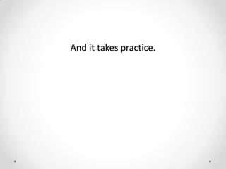 And it takes practice.
 