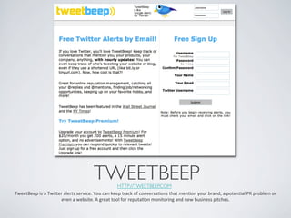 TWEETBEEP	

      HTTP://TWEETBEEP.COM 	

TweetBeep	
  is	
  a	
  Twier	
  alerts	
  service.	
  You	
  can	
  keep	
  track	
  of	
  conversaIons	
  that	
  menIon	
  your	
  brand,	
  a	
  potenIal	
  PR	
  problem	
  or	
  
                              even	
  a	
  website.	
  A	
  great	
  tool	
  for	
  reputaIon	
  monitoring	
  and	
  new	
  business	
  pitches.	
  
 
