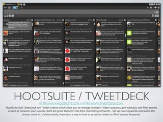 HOOTSUITE / TWEETDECK	

        HTTP://WWW.HOOTSUITE.COM / HTTP://WWW.TWEETDECK.COM 	

HootSuite	
  and	
  TweetDeck	
  are	
  Twier	
  clients	
  which	
  allow	
  you	
  to	
  manage	
  mulIple	
  Twier	
  accounts,	
  pre-­‐schedule	
  and	
  ﬁlter	
  tweets	
  
 as	
  well	
  as	
  measure	
  your	
  success.	
  Both	
  are	
  great	
  tools	
  for	
  real-­‐Ime	
  monitoring	
  of	
  tweets	
  -­‐	
  Set	
  up	
  your	
  keywords	
  and	
  watch	
  the	
  
                      stream	
  come	
  in.	
  Unfortunately,	
  there	
  isn t	
  a	
  way	
  to	
  look	
  at	
  previous	
  tweets	
  or	
  ﬁlter	
  beyond	
  keywords.	
  
 