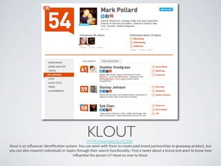 KLOUT	

                                                                       HTTP://WWW.KLOUT.COM 	

Klout	
  is	
  an	
  inﬂuencer	
  idenIﬁcaIon	
  system.	
  You	
  can	
  work	
  with	
  them	
  to	
  create	
  paid	
  brand	
  partnerships	
  to	
  giveaway	
  product,	
  but	
  
you	
  can	
  also	
  research	
  individuals	
  or	
  topics	
  through	
  their	
  search	
  funcIonality.	
  Find	
  a	
  tweet	
  about	
  a	
  brand	
  and	
  want	
  to	
  know	
  how	
  
                                                           inﬂuenIal	
  the	
  person	
  is?	
  Head	
  on	
  over	
  to	
  Klout.	
  	
  
 
