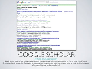 GOOGLE SCHOLAR	

                  HTTP://SCHOLAR.GOOGLE.COM 	

  Google	
  Scholar	
  isn t	
  the	
  best	
  for	
  idenIfying	
  trends	
  or	
  themes,	
  but	
  a	
  great	
  resource	
  if	
  you	
  want	
  to	
  look	
  at	
  those	
  trends/themes	
  
from	
  an	
  academic	
  perspecIve.	
  If	
  you	
  want	
  to	
  monitor	
  a	
  topic	
  on	
  an	
  ongoing	
  basis,	
  you	
  can	
  even	
  setup	
  an	
  email	
  alert	
  to	
  noIfy	
  you	
  
                                                               when	
  something	
  new	
  has	
  been	
  published.	
  
 