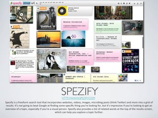 SPEZIFY	

                                                                                 HTTP://WWW.SPEZIFY.COM 	

Spezify	
  is	
  a	
  freeform	
  search	
  tool	
  that	
  incorporates	
  websites,	
  videos,	
  images,	
  microblog	
  posts	
  (think	
  Twier)	
  and	
  more	
  into	
  a	
  grid	
  of	
  
 results.	
  It's	
  not	
  going	
  to	
  beat	
  Google	
  at	
  ﬁnding	
  some	
  speciﬁc	
  thing	
  you're	
  looking	
  for,	
  but	
  it's	
  impressive	
  if	
  you're	
  looking	
  to	
  get	
  an	
  
overview	
  of	
  a	
  topic,	
  especially	
  if	
  you're	
  a	
  visual	
  person.	
  Spezify	
  also	
  provides	
  a	
  list	
  of	
  related	
  words	
  at	
  the	
  top	
  of	
  the	
  results	
  screen,	
  
                                                                       which	
  can	
  help	
  you	
  explore	
  a	
  topic	
  further.	
  	
  
 