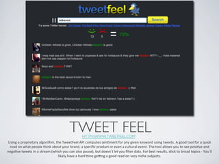 TWEET FEEL	

HTTP://WWW.TWEETFEEL.COM 	

Using	
  a	
  proprietary	
  algorithm,	
  the	
  TweetFeel	
  API	
  computes	
  senIment	
  for	
  any	
  given	
  keyword	
  using	
  tweets.	
  A	
  good	
  tool	
  for	
  a	
  quick	
  
 read	
  on	
  what	
  people	
  think	
  about	
  your	
  brand,	
  a	
  speciﬁc	
  product	
  or	
  even	
  a	
  cultural	
  event.	
  The	
  tool	
  allows	
  you	
  to	
  see	
  posiIve	
  and	
  
negaIve	
  tweets	
  in	
  a	
  stream	
  (which	
  you	
  can	
  also	
  pause),	
  but	
  doesn t	
  let	
  you	
  ﬁlter	
  data.	
  For	
  best	
  results,	
  sIck	
  to	
  broad	
  topics	
  -­‐	
  You ll	
  
                                              likely	
  have	
  a	
  hard	
  Ime	
  geMng	
  a	
  good	
  read	
  on	
  very	
  niche	
  subjects.	
  	
  
 