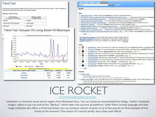 ICE ROCKET	

                                                                      HTTP://WWW.ICEROCKET.COM 	

IceRocket	
  is	
  a	
  real-­‐Ime	
  social	
  search	
  engine	
  from	
  Meltwater	
  Buzz.	
  You	
  can	
  isolate	
  by	
  several	
  plaRorms	
  (blogs,	
  Twier,	
  Facebook,	
  
  images,	
  video)	
  or	
  you	
  can	
  look	
  at	
  the	
   Big	
  Buzz 	
  which	
  takes	
  into	
  account	
  all	
  plaRorms.	
  Other	
  ﬁlters	
  include	
  language	
  and	
  date	
  
  range.IceRocket	
  also	
  oﬀers	
  a	
  trend	
  tool	
  where	
  you	
  can	
  compare	
  volume	
  of	
  posts	
  of	
  up	
  to	
  ﬁve	
  queries	
  (or	
  ﬁnd	
  examples	
  of	
  hot	
  
                                       trends	
  at	
  the	
  moment.)	
  The	
  output	
  isn t	
  exactly	
  prey,	
  but	
  it	
  does	
  look	
  oﬃcial.	
  
 