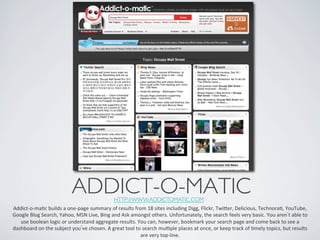 ADDICT-O-MATIC	

            HTTP://WWW.ADDICTOMATIC.COM 	

Addict-­‐o-­‐maIc	
  builds	
  a	
  one-­‐page	
  summary	
  of	
  results	
  from	
  18	
  sites	
  including	
  Digg,	
  Flickr,	
  Twier,	
  Delicious,	
  TechnoraI,	
  YouTube,	
  
Google	
  Blog	
  Search,	
  Yahoo,	
  MSN	
  Live,	
  Bing	
  and	
  Ask	
  amongst	
  others.	
  Unfortunately,	
  the	
  search	
  feels	
  very	
  basic.	
  You	
  aren t	
  able	
  to	
  
   use	
  boolean	
  logic	
  or	
  understand	
  aggregate	
  results.	
  You	
  can,	
  however,	
  bookmark	
  your	
  search	
  page	
  and	
  come	
  back	
  to	
  see	
  a	
  
dashboard	
  on	
  the	
  subject	
  you ve	
  chosen.	
  A	
  great	
  tool	
  to	
  search	
  mulIple	
  places	
  at	
  once,	
  or	
  keep	
  track	
  of	
  Imely	
  topics,	
  but	
  results	
  
                                                                                  are	
  very	
  top-­‐line.	
  
 