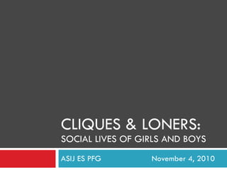 CLIQUES & LONERS: SOCIAL LIVES OF GIRLS AND BOYS ASIJ ES PFG November 4, 2010 