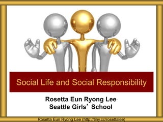 Rosetta Eun Ryong Lee
Seattle Girls’ School
Social Life and Social Responsibility
Rosetta Eun Ryong Lee (http://tiny.cc/rosettalee)
 