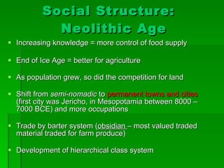 Social Structure:  Neolithic Age Increasing knowledge = more control of food supply End of Ice Age = better for agriculture As population grew, so did the competition for land Shift from  semi-nomadic  to  permanent towns and cities  (first city was Jericho, in Mesopotamia between 8000 – 7000 BCE) and more occupations Trade by barter system ( obsidian  – most valued traded material traded for farm produce) Development of hierarchical class system 