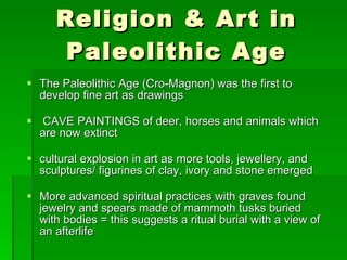 Religion & Art in Paleolithic Age The Paleolithic Age (Cro-Magnon) was the first to develop fine art as drawings CAVE PAINTINGS of deer, horses and animals which are now extinct cultural explosion in art as more tools, jewellery, and sculptures/ figurines of clay, ivory and stone emerged More advanced spiritual practices with graves found jewelry and spears made of mammoth tusks buried with bodies = this suggests a ritual burial with a view of an afterlife 