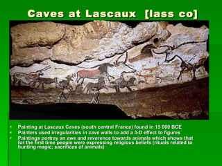 Caves at Lascaux  [lass co] Painting at Lascaux Caves (south central France) found in 15 000 BCE Painters used irregularities in cave walls to add a 3-D effect to figures Paintings portray an awe and reverence towards animals which shows that for the first time people were expressing religious beliefs (rituals related to hunting magic; sacrifices of animals) 