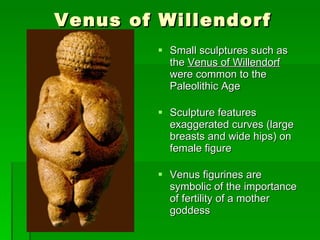 Venus of Willendorf Small sculptures such as the  Venus of Willendorf   were common to the Paleolithic Age Sculpture features exaggerated curves (large breasts and wide hips) on female figure  Venus figurines are symbolic of the importance of fertility of a mother goddess 