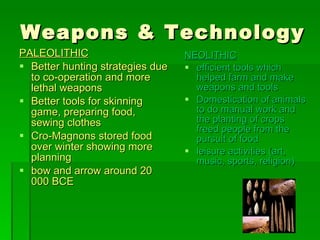 Weapons & Technology PALEOLITHIC Better hunting strategies due to co-operation and more lethal weapons  Better tools for skinning game, preparing food, sewing clothes Cro-Magnons stored food over winter showing more planning bow and arrow around 20 000 BCE NEOLITHIC efficient tools which helped farm and make weapons and tools Domestication of animals to do manual work and the planting of crops freed people from the pursuit of food leisure activities (art, music, sports, religion) 