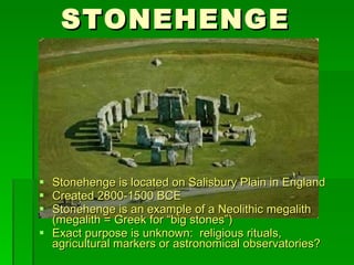 STONEHENGE Stonehenge is located on Salisbury Plain in England Created 2800-1500 BCE Stonehenge is an example of a Neolithic megalith (megalith = Greek for “big stones”) Exact purpose is unknown:  religious rituals,  agricultural markers or astronomical observatories? 