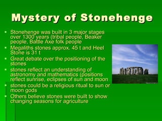 Mystery of Stonehenge Stonehenge was built in 3 major stages over 1300 years (tribal people, Beaker people, Battle Axe folk people  Megaliths stones approx. 45 t and Heel Stone is 31 t Great debate over the positioning of the stones  stones reflect an understanding of astronomy and mathematics (positions reflect sunrise, eclipses of sun and moon stones could be a religious ritual to sun or moon gods Others believe stones were built to show changing seasons for agriculture 