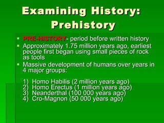 Examining History:  Prehistory PRE-HISTORY - period before written history Approximately 1.75 million years ago, earliest people first began using small pieces of rock as tools Massive development of humans over years in 4 major groups: 1)  Homo Habilis (2 million years ago) 2)  Homo Erectus (1 million years ago) 3)  Neanderthal (100 000 years ago)  4)  Cro-Magnon (50 000 years ago) 