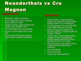 Neanderthals vs Cro Magnon NEANDERATHAL Neander Valley- Germany 6 cm taller than homo erectus; thick eyebrow ridge Tools= knives, spear sharpeners made from chipped rock Animals hides worn as clothes Lived in caves kept warm with fire First to bury the dead (graves with bodies carefully prepared CRO MAGNON South France- clearing away earth from back of a rock shelter locally known as Cro-Magnon First appeared in Europe 30 000 years ago following ice age Brain as large as modern day human; approx. 2 metres tall with modern “faces” Tools= slim, sharp edge blades, chisels, knives, spearheads, lamps (stone bowl with animal grease and lit fur or moss) Animals bones and teeth used to make musical instruments, jewellery Cave paintings Fierce warriors Wiped out Neanderthals 